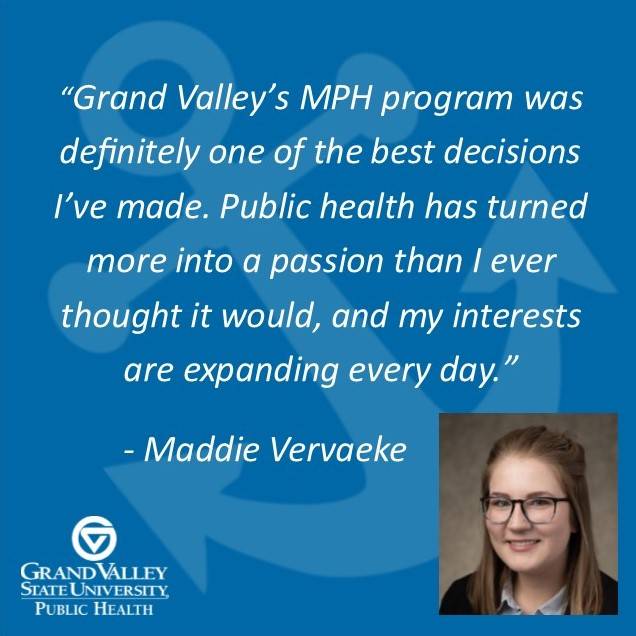 Maddie Vervaeke '21, says, "Grand Valley's MPH program was definitely one of the best decisions I've made. Public health has turned more into a passion than I even thought it would, and my interests are expanding every day."